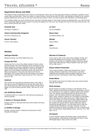 Travel eGuides ® Rome
Rome eGuide ©
is part of a series produced by eGuide the world leading digital travel publishing group. More travel eGuides are
available from www.t ra ve le gu i des . c o m. Page 18 of 19
Department Stores and Malls
The largest of Italy's department store chains is La Rinascente, where you can find well priced clothing, underwear, jewellery, home
wares, books and gift wear. There is a branch in Piazza Colonna, Via del Corso (06 679 7691), and another at Piazza Fiume. Another
popular department store chain is Coin and it also has two outlets in Rome. Via Cola di Rienzo (06 708 0020), and Piazzale Appio.
If it's designer labels you want at half the price and don't mind last season’s, then head to Discount dell'Alta Moda. You will find most
of the top design labels here and is great if you have the patience to work your way through the racks to find your style and size. Via
Gesu e Maria 16A (06 361 3796).
Cinecitta Due
Via Palmiro Togliatti, 2.
Centro Commerciale Anagnina
Via Torre di Mezzavia, 35.
Forum Termini
Termini Train Station.
Le Torri
Via D Cambellotti.
Rocco Casa
Via Vittore Ghiliani, 40.
Standa
Piazza Talenti.
Upim
Largo Boccea.
Markets
Anticaja Petrella
Weekend market. Via Monte della Farina, 62.
Campo dei Fiori
Campo dei Fiori is one of the oldest markets in Rome, where
food and flowers are most frequently found. Experience some
Italian delicacies and enjoy magnificent aromas. Although the
name literally means "field of flowers", there are no fields in
sight! It is in the middle of downtown Rome, off of the Corso
Vittorio Emanuele II. The prices are high but the food is
delectable. This market starts at 6am and ends up at midday
from Monday to Saturday, Piazza Campo de' Fiori. Take bus
46, 62 or 64.
Castroni
This market not only sells the freshest produce from Italy, it
also has an array of foodstuffs from all over the world. Here
you will see food you didn't even know existed, let alone have
tasted. Via Cola di Rienzo (06 687 4383). Take bus 32, 70 or
280.
Eco-Solidarity Market
In Ostiense there is a market for used clothing and goods as
well as antiques.
L'Antico in Terrazza Peroni
Antique market on Saturday afternoons and Sunday mornings.
Via Mantova.
La Soffita in Garage
Sunday morning market. Underground parking lot, Parksi
Piazzale del Partgiani.
Mercata di Testaccio
If you want to take in the real culinary delights of Italy, this
market will please all your senses. Full of locals and fresh
produce, this market is a delightful display of Romans going
about their daily business. Piazza Testaccio Take bus 23,75
170 or 280, tram 3.
Piazza Vittorio Emanuele
This is Rome's largest market and operates from 7am to
midday, Monday to Saturday. Fresh produce and other
foodstuffs are available as well as stalls of clothing, home
wares and other merchandise. Santa Maria Maggiore.
Ponte Milvio
The market runs across the bridge every day except Sunday.
Piazzale Ponte Milvio.
Porta Portese
Street market on Sunday mornings on the left bank of the
Tiber, between Porta Portese and Stazione Trastevere, centred
on Via Portuense. The wares are mainly clothes, both old and
new. The second-hand clothing stalls are by far the more
popular, with the clothes sorted by type (leathers and furs,
jeans, coats, children’s clothes, etc.) and piled on large tables
with everything at the same (low) price. Tables start at 50
cents, and range up to 20 euros for high-quality leather and
fur. It is a huge flea market sells more trash than treasure
but at least you may be able to dig up a little gem that is
something typically Roman. You will really have to fight the
crowds and be prepared to rummage, however it is a fun
Sunday morning out. Best to go early, say 7am. Finishes up at
2pm. Via Portuense, Piazza Ippolito Nievo, take bus 75 or 780,
tram 3 or 8.
Via Sannio
A more civilised market with leather goods, cheap fashions
and accessories. Held Monday to Saturday from 9am to 1pm.
Off Piazzale Appio. Take bus 85, 87 or 850.
 