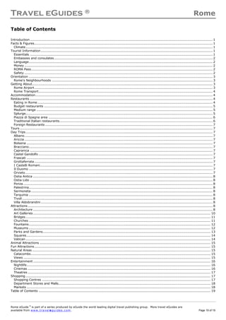 Travel eGuides ® Rome
Rome eGuide ©
is part of a series produced by eGuide the world leading digital travel publishing group. More travel eGuides are
available from www.t ra ve le gu i des . c o m. Page 19 of 19
Table of Contents
Introduction....................................................................................................................................................................... 1
Facts & Figures................................................................................................................................................................... 1
Climate........................................................................................................................................................................... 1
Tourist Information............................................................................................................................................................. 1
Essentials ....................................................................................................................................................................... 1
Embassies and consulates................................................................................................................................................. 2
Language........................................................................................................................................................................ 2
Money ............................................................................................................................................................................ 2
ROMA Pass...................................................................................................................................................................... 2
Safety ............................................................................................................................................................................ 2
Orientation ........................................................................................................................................................................ 3
Rome's Neighbourhoods ................................................................................................................................................... 3
Getting About..................................................................................................................................................................... 3
Rome Airport................................................................................................................................................................... 3
Rome Transport............................................................................................................................................................... 4
Accommodation.................................................................................................................................................................. 4
Restaurants ....................................................................................................................................................................... 4
Eating in Rome ................................................................................................................................................................ 4
Budget restaurants .......................................................................................................................................................... 5
Medium range ................................................................................................................................................................. 5
Splurge........................................................................................................................................................................... 5
Piazza di Spagna area ...................................................................................................................................................... 6
Traditional Italian restaurants............................................................................................................................................ 6
Foreign Restaurants ......................................................................................................................................................... 7
Tours ................................................................................................................................................................................ 7
Day Trips........................................................................................................................................................................... 7
Albano............................................................................................................................................................................ 7
Ariccia ............................................................................................................................................................................ 7
Bolsena .......................................................................................................................................................................... 7
Bracciano........................................................................................................................................................................ 7
Capranica ....................................................................................................................................................................... 7
Castel Gandolfo ............................................................................................................................................................... 7
Frascati .......................................................................................................................................................................... 7
Grottaferrata................................................................................................................................................................... 7
I Castelli Romani.............................................................................................................................................................. 7
Il Duomo ........................................................................................................................................................................ 7
Orvieto ........................................................................................................................................................................... 7
Ostia Antica .................................................................................................................................................................... 8
Ostia Lido ....................................................................................................................................................................... 8
Ponza ............................................................................................................................................................................. 8
Palestrina........................................................................................................................................................................ 8
Sermoneta...................................................................................................................................................................... 8
Tarquinia ........................................................................................................................................................................ 8
Tivoli.............................................................................................................................................................................. 8
Villa Aldobrandini............................................................................................................................................................. 8
Attractions......................................................................................................................................................................... 8
Architecture .................................................................................................................................................................... 8
Art Galleries .................................................................................................................................................................. 10
Bridges......................................................................................................................................................................... 11
Churches ...................................................................................................................................................................... 11
Fountains...................................................................................................................................................................... 12
Museums ...................................................................................................................................................................... 12
Parks and Gardens......................................................................................................................................................... 13
Squares........................................................................................................................................................................ 14
Vatican......................................................................................................................................................................... 14
Animal Attractions ............................................................................................................................................................ 15
Fun Attractions................................................................................................................................................................. 15
Natural Areas ................................................................................................................................................................... 15
Catacombs.................................................................................................................................................................... 15
Views ........................................................................................................................................................................... 15
Entertainment .................................................................................................................................................................. 16
Nightlife........................................................................................................................................................................ 16
Cinemas ....................................................................................................................................................................... 16
Theatres ....................................................................................................................................................................... 17
Shopping ......................................................................................................................................................................... 17
Shopping Centres .......................................................................................................................................................... 17
Department Stores and Malls........................................................................................................................................... 18
Markets ........................................................................................................................................................................ 18
Table of Contents ............................................................................................................................................................. 19
 