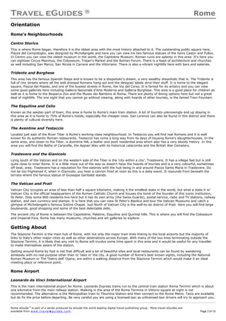 Travel eGuides ® Rome
Rome eGuide ©
is part of a series produced by eGuide the world leading digital travel publishing group. More travel eGuides are
available from www.t ra ve le gu i des . c o m. Page 3 of 19
Orientation
Rome's Neighbourhoods
Centro Storico
This is where Rome began, therefore it is the oldest area with the most history attached to it. The outstanding public square here,
Piazza del Campidoglio, was designed by Michelangelo and here you can view his two famous statues of the twins Castor and Pullox.
In Centro you can view the oldest museum in the world, the Capitoline Museum. Roman ruins are aplenty in this area: It's here you
can sightsee Circus Maximus, the Colosseum, Trajan's Market and the Roman Forum. There is a feast of architecture and churches
as well including San Marco, San Nicola in Carcere and the Vittoriano. There is also a vibrant nightlife here with bars and eateries.
Tridente and Borghese
This area has the famous Spanish Steps and is known to be a shopoholic's dream, a very wealthy shopoholic that is. The Tridente is
full of chic streets where all the well dressed Romans hang out and the designer labels strut their stuff. It is home to the elegant
square, Piazza del Popolo, and one of the busiest streets in Rome, the Via del Corso. It is famed for its artistry and you can view
some good galleries here including Galleria Nazionale d'Arte Moderna and Galleria Borghese. This area is a good place for children as
well as it is home to the Bioparco Zoo and the Museo dei Bambino di Roma. There are plenty of dining options here but not a great
deal of nightlife. The one sight that you cannot go without viewing, along with hoards of other tourists, is the famed Trevi Fountain.
The Esquiline and Celio
Known as the seedier part of town, this area is home to Rome's main train station. A lot of tourists unknowingly end up staying in
this area as it is home to 75% of Rome's hotels, especially the cheaper ones. San Lorenzo can also be found in this district and there
is plenty of cultural diversity here.
The Aventine and Testaccio
Located just east of the River Tiber is Rome's working-class neighbourhood. In Testaccio you will find real Romans and it is well
known for its authentic Roman restaurants. Testaccio has come a long way from its days of housing Rome's slaughterhouses. In the
same area, and closer to the Tiber, is Aventine Hill, a leafier and posh residential area which also has a very bloody history. In this
area you will find the Baths of Caracella, the Appian Way with its historical catacombs and the British War Cemetery.
Trastevere and the Gianicolo
Lying south of the Vatican and on the western side of the Tiber is the 'city within a city', Trastevere. It has a village feel but is still
quite close to inner Rome. It is a little more out of the way so doesn't have the hoards of tourists and is a very colourful, sometimes
off beat, area. Trastevere has a reputation for fine eateries with the hub being in and around Piazza Santa Maria in Trastevere. Do
not be too frightened if, when in Gianicolo, you hear a cannon fired at noon as this is a daily event. It resounds from beneath the
terrace where the famous statue of Giuseppe Garibaldi stands.
The Vatican and Prati
Vatican City occupies an area of less than half a square kilometre, making it the smallest state in the world, but what a state it is!
Vatican City is the official headquarters of the Roman Catholic Church and houses the tomb of the founder of this iconic institution,
St Peter. Only some 800 residents live here but it has its own army (the Swiss Guards), postal service, radio and TV stations, railway
station, and own currency and stamps. It is here that you can view St Peter's Basilica and tour the Vatican Museums and catch a
glimpse of Michelangelo's famous Sistine Chapel. Just North of Vatican City is the well-to-do district of Prati. Here you will find large
boulevards, good shopping and some of the best delectable delis.
The ancient city of Rome is between the Capoitoline, Palatine, Esquiline and Quirinal hills. This is where you will find the Colosseum
and Imperial Fora. Rome has many museums, churches and art galleries to explore.
Getting About
The Stazione Termini is the main hub of Rome, with not only the major train lines linking to the local airports but the majority of
links to Italy’s other major cities as well as other destinations across Europe. With many of the bus lines terminating outside the
Stazione Termini, it is likely that any visit to Rome will involve some time spent in this area and it would be useful for any traveller
to make themselves aware of the station.
Getting around Rome by foot is not that difficult and a lot of beautiful sites and local restaurants can be found by wandering
aimlessly with no real purpose other than to ‘take in’ the city. A good number of Rome’s best known sights, including the National
Roman Museum or The Teatro dell' Opera, are within a walking distance from the Stazione Termini which would make it an ideal
meeting place or reference point.
Rome Airport
Leonardo da Vinci International Airport
This is the main international airport for Rome. Leonardo Express trains run to the central train station Roma Termini which is about
one kilometre from the main railway station. Walking in the area of the Roma Termina in Vittorio square at night is not
recommended. The alternative is the Metropolitan train to Tiburtina Station and then connect to the Rome Metro. Taxis are available
but do fix the price before departing. Be very careful you are using a licensed taxi as unlicensed taxi drivers will try to approach you.
 