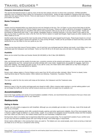 Travel eGuides ® Rome
Rome eGuide ©
is part of a series produced by eGuide the world leading digital travel publishing group. More travel eGuides are
available from www.t ra ve le gu i des . c o m. Page 4 of 19
Ciampino International Airport
The second international airport is used by many of the low fare airlines and has no direct train connection. COTRAL/Schiaffini
operates a bus to Anagnina metro station for connections to central Rome . Buses are also available to Ciampino local train station
where the train goes to Rome Termini. There are also buses to Termini station. Once again, taxis are available but do agree a fixed
price before you leave.
Rome Transport
Bus
Tickets must be stamped before you board the bus and not checked on the bus. The 110 Open is a bus service that stops at all the
city's main sights, departing from Termini Station square every 20 minutes. Tickets are valid on all forms of transport. A biglietti per
autobus is a ticket that gives you one Metro ride and as many bus/tram rides as you can do in an hour and a quarter. Tickets are
purchased at Tabaccheria with a big 'T' sign outside, newspaper kiosks or vending machines. A 24-hour ticket is only valid on the
day you buy them. A useful bus route is the 40, from the Termini station to Castel Sant'Angelo. Night buses are often needed as the
Metro closes at 23:30.
Another great way to get around the main tourists areas of Rome are the open-topped tourist buses. These buses travel on a circuit
stopping at the major sights in Rome and operate on a hop on/hop off basis. Tickets can be purchased on board and they come with
earphones so you can listen to the tour guide as you ride.
Metro
There are two lines that cross at Termini station. Line A (red line) runs northwest past the Vatican and south. Line B (Blue Line) runs
southwest past the Colosseum and northeast. Trains run from 05:30 to 23:30 every day and a bit later on Saturday nights.
Pushbike
Bikes can be rented from Bike and Scooter Rental (06 4815669) or Bici E Baci (06 4828443).
Taxi
Only use licensed taxis and be careful of private cars, a practice common at the airports and stations. Do not use any taxi where the
driver approaches you first. Licensed taxis are white vehicles with a taxi meter. Supplements are payable for luggage, night-time
and public holidays. Taxi stands are easy to find. If you call for a taxi, the meter starts when called and so may have charges on
before you start. For taxis call 063570 or 065551.
Train
Rome's main railway station is Termini Station and is open from 04:30 until just after midnight. When Termini is closed, trains
reaching Rome stop at Tiburtina station. Other stations are Ostiense, Trastevere, Tuscolana, Tiburtina.
Tram
The tram is useful for the city centre with stops at the Vatican, the Colosseum and the Trastevere area.
Walking
Walking is easy in the city centre and large parts are closed to traffic. When crossing roads maintain a normal walking pattern and
do not dodge the traffic as the driver will be trying to avoid you and will not expect you to suddenly run!
Accommodation
Due to the huge quantity and variety of accommodation available in Rome, we recommend that you browse to find your choice and
book online at Travel eGuides prior to your departure.
Restaurants
Eating in Rome
Usually, one only orders a cappuccino with breakfast. Although you can probably get one later on in the day, most of the locals will
look at you strangely.
There are many local bakeries which offer wonderful breads, pastries and other gastronomic delights. One of the more popular items
in Rome is called ‘Suppli al telefono’ or, more simply, ‘suppli’. It is a ball of rice wrapped around mozzarella cheese and then breaded
and fried. When you bite into it, the melted cheese oozes out and resembles a telephone wire!
During lunch, there is no better way to experience Italy than to go to a pizza shop. Try to experiment outside of your comfort zone
as you may find some wonderful pizzas with such things as sliced, hard boiled eggs or mayonnaise.
Dinner starts a little later in the evening than many are used to. The Italians are very social people, even more so during a meal and
are likely to try to find you a companion when dining.
 