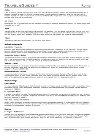 Travel eGuides ® Rome
Rome eGuide ©
is part of a series produced by eGuide the world leading digital travel publishing group. More travel eGuides are
available from www.t ra ve le gu i des . c o m. Page 5 of 19
Coffee
‘Latte’ in Italian is just milk and so you need to say "cafe latte." A ‘latte macchiato’ is steamed milk stained with a smaller shot of
espresso. ‘Espresso’ is just a shot of coffee. ‘Espresso doppio’ means a double shot of espresso, while ‘espresso macchiato’ is
espresso 'marked' with a dab of steamed milk. ‘Americano’ is filtered coffee. ‘Cappuccino’ is not so popular with Italians and not
normally drunk other than in the mornings.
Ice-cream
Generally you pay for your ice-cream first and then show your receipt to the server. When asked “panna?” This means “do you want
whipped cream on top?”
Pizza
The best pizza is served in the evening when the wood oven has heated up. For a typical local meal try one of the fried items such
as battered salt cod for a starter, followed by a pizza. Pizzas tend to be very thin-crusted. Avoid the tourist areas where prices are
high and the pizza is poor. Pizza al taglio is pizza by the slice, point to the one you want and the size as it’s sold by weight.
Trippa
Trippa is tripe. Offal is a Roman tradition, e.g. osso buco, bone marrow.
Budget restaurants
Arancia Blu – Vegetarian
Charming, softly lit atmosphere and a flavours' symphony of famous peasant cuisines from all over the world – from the Arabian
hummus and tabouleh to the Sardinian sheep's cheese enriching the ravioli ripieni di patate e menta. Generous wine list and
inventive desserts. Closed for three weeks in August. Via dei Latini 55-65. Telephone 06 4454105.
Hostaria dei Bastioni – Italian
Take a seat on the terrace, enjoy a glass of wine and contemplate the travellers' buzz in front of the mysterious Vatican. The menu
offers a real bargain. Don't miss the freshly grilled fish, the fisherman's risotto with shellfish or the delicious cutlets of tender beef
with mushrooms. Closed 15 July to 1 Aug. Via Leone IV 29. Telephone 06 39723034.
Il Bacaro – Italian
Cosy and unpretentious, a lovely place for travellers to enjoy a traditional Italian lunch right next Piazza di Spania. A must-taste is
the fresh, homemade cheese, while the pasta menu will challenge your senses with unusual flavour combinations. Via degli
Spagnoli 27. Telephone 06 6864110.
Otello alla Concordia – Italian
A cosy restaurant amid the charming boutiques sprinkled along the narrow streets in the northern Spanish Steps area. On the
arbour-covered terrace or in the packed but friendly dining room indulge your senses with the delicious abbachio arrosto (roast
lamb) or the traditional Roman-style Saltimbocca (veal with ham). Via della Croce 81. Telephone 06 6791178.
Medium range
Crab - Seafood
Very close to Basilica of San Giovanni, this trattoria will reveal to you the seas' secrets from all over the world – oysters from France,
crustaceans from the Adriatic, lobster from the Atlantic . Don't miss the chef's recommended king crab legs. Via Capo d'Africa 2.
Telephone 06 77203636.
La Tartaruga – Italian
A wine bar in Campo dei Fiori area, this place always surprises with the elegant but cosy atmosphere, fantastic food and a tempting
wine list. Great selection of antipasto – cold meats and cheeses from all over Italy. Closed Mondays and August. Via del Monte della
Farina 53. Telephone 06 6869473.
L'Eau Vive – French, International
Elegant French atmosphere, imposing architecture and fine cuisine prepared and presented by missionary Christian nuns dressed in
traditional costumes. The menu reveals exquisite French cuisine and exotic international dishes. The delicious homemade patés are a
must-taste! Via Monterone 85. Telephone 06 68801095.
Splurge
La Pergola – Mediterranean
Amazing views from atop Monte Mario! An exquisite setting and a terrace for alfresco dining but it's actually the food that impressed
the critics to call this place Rome 's best restaurant. The menu is a spectacular symphony of colours and unusual flavours. Try the
chef's recommendation - pasta tagliolini with zucchini, fresh lime and shrimp. Via Cadlolo 101. Telephone 06 35092152.
 