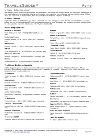 Travel eGuides ® Rome
Rome eGuide ©
is part of a series produced by eGuide the world leading digital travel publishing group. More travel eGuides are
available from www.t ra ve le gu i des . c o m. Page 6 of 19
La Terazza – Italian, International
With a formal yet not intimidating atmosphere, this place offers a sensational view over St. Peter's, and the culinary masterpieces of
chef Adriano Cavagnini who trained at Lake Garda. Among the menu highlights you will discover sea bass baked in a crust of black
olives. Via Ludovisi 49, in the Hotel Eden, Near Via Veneto & Piazza Barberini. Telephone 06 478121.
La Rosetta – Seafood
Right in the shadow of the Pantheon, you will be surprised to find a fine dining place, where the chef-owner might take your order
himself and give his recommendations. Fresh and quality ingredients, a warm atmosphere and simple but extremely savoury dishes.
No red meat on the menu! Via della Rosetta 8-9. Telephone 06 6861002.
Piazza di Spagna area
Hostaria ‘La Botticella’
Vicolo del Leopardo 39/A – 00153 (065814738) Trastevere
area.
Hostaria da Nerone
Via delle Terme di Tito 96 – 00184 (064817952) Colosseum
area.
Il Comparone
Piazza in Piscinula 47 – 00153 (065816249) Trastevere area.
Il Duca
Vicolo del Cinque 52/56 – 00153 (065817706) Trastevere area.
Il Galeone di Corsetti
Piazza S. Cosimato 27 – 00153 (065809009) Trastevere area.
Mario's
Via del Moro 53/55 – 00153 (065803809) Trastevere area.
Miraggio
Via della Lungara 16/A – 00165 (0666560369) Trastevere area.
Rinaldo all'Acquedotto
Via Appia Nuova 1267 – 00178 (067183910) Capannelle area.
Settimio
Via del Pellegrino 117 – 00186 (0668801978)
Taberna de' Gracchi
Via dei Gracchi 266/268 – 00192 (063213126) Prati area.
Taverna Romana
Via Rodi 16 – 00195 (0639743393) Prati area.
Trattoria Abruzzese
Via Napoli 4 – 00184 (064825556) Via Nazionale area.
Traditional Italian restaurants
ARSIAL (Regional Agency for the Development and Innovation of Agriculture in Lazio) and FIPE (Italian Federation of Public
Concerns) promotes traditional Roman cuisine and grants a trademark of ‘typicality’, “Ristorante Tipico” (typical restaurant). The
restaurants below have this trademark.
Al Vantaggio
Via del Vantaggio, 35 – 00186 (063236848) Piazza del Popolo
area.
Alberto Ciarla
Piazza S. Cosimato 40 – 00153 (065818668) Trastevere area.
Angelino ai Fori
Largo Corrado Ricci 40/43a - 00184 (066791121) Colosseum
area.
Antica Trattoria Polese
Piazza Sforza Cesarini 40 – 00186 (066861709) Piazza Navona
area.
Ar Montarozzo
Via Appia Antica 4 – 00179 (0677208434) Appia Antica area.
Armando a San Lorenzo
Piazzale Tiburtino 1/3/4/5/6 – 00185 (064959270) San Lorenzo
area.
Armando al Pantheon
Via Salita De' Crescenzi 31 – 00186 (0668803034) Pantheon
area.
Checchino dal 1887
Via Monte Testaccio 30 – 00153 (065746318) Testaccio area.
Checco er Carettiere
Via Benedetta 10/13 – 00153 (065800985) Trastevere area.
Da Ettore
Corso Trieste 129 – 00198 (068554323) Nomentana area.
Da Giggi
Via Belsiana 94 - 00187 (066791130) Da Meo Patacca.
Da Nazzareno
Via Magenta, 35/37 - 00185 (06 4957782) Termini area.
Da Otello
Via della Pelliccia 47/53 – 00153 (065896848) Trastevere area.
Dal Pollarolo
Via Ripetta 4/5 –00186 (063610276) Piazza del Popolo area.
Giggetto al Portico d'Ottavia
Via del Portico d'Ottavia 21 - 00186 (066861105) Piazza
Venezia area.
Grotte del Teatro di Pompeo
Via del Biscione 73 – 00186 (0668803686) Campo de' Fiori
area.
Piazza dei Mercanti
30 – 00153 (0658331086) Trastevere area.
 