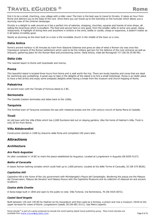 Travel eGuides ® Rome
Rome eGuide ©
is part of a series produced by eGuide the world leading digital travel publishing group. More travel eGuides are
available from www.t ra ve le gu i des . c o m. Page 8 of 19
find it to be a small, charming, cosy village with a killer view! The train is the best way to travel to Orvieto. It takes an hour from
Rome and delivers you to the base of the rock. Once there you can travel up to the township on the funicular which allows you a
stunning view of the Umbrian landscape.
Orvieto is a delight to walk around as it has a perfect mix of eateries, shopping, churches, squares and hoards of wine shops, all
selling the local brew which is excellent. The food and service here is very good, from the smaller cafés to some very good, classy
restaurants. A highlight of dining here and anywhere in Umbria is the wine, bottle or carafe, cheap or expensive, it doesn't matter as
it all tastes incredibly good.
Nearly as stunning as the town built on a rock is the incredible church in the middle of the town on a rock.
Ostia Antica
Rome's ancient harbour is 30 minutes by train from Stazione Ostiense and gives an idea of what a Roman city was once like.
Impressive remains of the Roman settlement which used to be the military garrison for the defence of the river entrance as well as
shipyard, gathering place for the Roman fleet and provisioning centre. Ostia Antica, Viale dei Romagnoli 717 (06 56 35 80 99).
Ostia Lido
The nearest beach to Rome with boardwalk and marina.
Ponza
This beautiful island is located three hours from Rome and is well worth the trip. There are lovely beaches and coves that are ideal
for swimming and sunbathing. A great way to take in the delights of the island is to hire a small motorboat. Ponza is an idyllic place
to have a few drinks and enjoy some antipasto delights while having a break from the museum and church hopping of Rome.
Palestrina
An ancient town with the Temple of Fortuna dated to 2 BC.
Sermoneta
The Castello Caetani dominates and dates back to the 1200s.
Tarquinia
The fortified town of Tarquinia overlooks the sea with medieval streets and the 12th century church of Santa Maria di Castella.
Tivoli
An old town with the Villa d'Este which has 2,000 fountains laid out on sloping gardens. Also the home of Hadrian's Villa, Tivoli is
only 20 km from Rome.
Villa Aldobrandini
Construction started in 1598 by Giacomo della Porta and completed 100 years later.
Attractions
Architecture
Ara Pacis Augustae
An altar completed in 19 BC to mark the peace established by Augustus. Located at Lungotevere in Augusta (06 8205 9127).
Baths of Caracalla
A classic Roman bathing complex which could hold up to 1,600 persons. Located at Via delle Terme di Caracalla, 52 (06 575 8626).
Capitoline Hill
Capitoline Hill is the home of the city government with Michelangelo's Piazza del Campidoglio. Bordering the piazza are the Palazzo
dei Conservatori, Palazzo dei Senatori and Palazzo Nuovo with the Capitoline Museums and its collection of classical art and ancient
sculpture.
Casina delle Civette
A Swiss lodge built in 1840 and open to the public to view. Villa Torlonia. Via Nomentana, 70 (06 4425 0072).
Castel Sant'Angelo
Built between 135 and 139 AD by Hadrian as his mausoleum and then used as a fortress, a prison and now a museum. Climb to the
upper terraces for views of Rome. Lungotevere Castell, 50 (06 681 9111). Use Metro Lepanto.
 