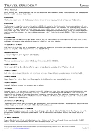 Travel eGuides ® Rome
Rome eGuide ©
is part of a series produced by eGuide the world leading digital travel publishing group. More travel eGuides are
available from www.t ra ve le gu i des . c o m. Page 9 of 19
Circus Maximus
Circus Maximus was a large arena where over 200,000 people could watch gladiators. Now in ruins and builders over the years have
taken the marble and stone. Via del Circo.
Colosseohe
The heart of ancient Rome with the Colosseum, Roman Forum, Forum of Augustus, Markets of Trajan and the Capitoline.
Colosseum
The Colosseum is a significant structure. Completed in 80 AD with seating for 50,000, it was the place to watch gladiators. It took
eight years to build and was started by Emperor Vespasian who died just before it was completed. The elliptical building is nearly 50
metres high. The upper storey was for lower classes and women and the lower area was for prominent citizens. The wild animals
were kept in cages below ground. The Colosseum entertainment was free and sometimes lasted for several days. Unfortunately the
southern side of the Colosseum was destroyed by an earthquake in 847. Via dei Fori Imperiali. (06 3996 7700). Use Metro Station
Colosseo.
Domus Aurea
Ruins of the domus built for Nerone after the fire of 64 AD. The villa extended for a square mile between the slopes of the Caelian
and Palatin hills. Located at Via della Domus Aurea (06 3996 7700). Use Metro Colosseo.
Golden House of Nero
After the fire in 64 AD, Nero built an ornate palace with a 150 foot nude statue of himself at the entrance. A major restoration of the
palace was completed 1999. Via della Dommus Aurea (06 3974 9907).
Mamertine Prison
A underground prison. Clivio Argentario (06 679 2902).
Mercato Trainei
The most recent imperial forum built in 107 AD. Via 1V Novembre, 94 (06 679 0048).
Palazzo Altemps
Constructed in 1480 for Count Girolamo Riario, nephew of Papa Sisto IV. Located at 8, Sant' Apollinare Street.
Palazzo Crivelli
Built in the 16th century and decorated with lions heads, satyrs and disfigured heads. Located at Via dei Banchi Vecchi, 22.
Palazzo Spada
Piazza Capo di Ferro built by Giulio Merisi Caravaggio for Cardinal Capodiferro and restored by Borromini.
Palazzo Venezia
Originally the Venice embassy now a museum and art gallery.
Pantheon
Originally built in 27 BC and rebuilt in the second century AD, the Pantheon is one of the few ancient Roman buildings that it is still
intact. A perfect square resting in a cylinder measuring 142 feet wide and 142 feet high with 25 feet thick walls, bronze doors
weighing 20 tons each and an impressive dome. Light comes from the oculus at the top of the dome. Dedicated in 609 to St. Mary
ad Martyres, it holds Raphael's tomb. The Pantheon borders the Piazza della Rotonda, a rectangular square with a central fountain.
Piazza della Rotonda (06 6830 0230).
Roman Forum (Palatino)
The Roman Forum was the political, economic and religious centre of ancient Rome and now is a wide area that is open to the public
without charge. Largo Romolo e Remo (06 69901110). Use Metro Colosseo.
Spanish Steps and Piazza di Spagna
Built in 1725 the steps curve upwards from the Piazza di Spagna to the Church of Santa Trinit dei Monti. The shopping area of Via
Condotti leads back from the Spanish steps to Via del Corso. At the bottom of the steps lies Bernini's boat-shaped Barcaccia
fountain.
St. Peter's Basilica
Emperor Constantine in 319 AD built a basilica over where the tomb of St. Peter was located. It was reconstructed in the 15th
century. Inside is Michelangelo's Pieta. Located at St. Peter's Square (06 698 5318).
 