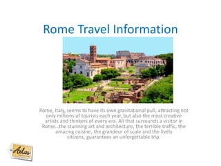 Rome Travel Information
Rome, Italy, seems to have its own gravitational pull, attracting not
only millions of tourists each year, but also the most creative
artists and thinkers of every era. All that surrounds a visitor in
Rome…the stunning art and architecture, the terrible traffic, the
amazing cuisine, the grandeur of scale and the lively
citizens, guarantees an unforgettable trip.
 