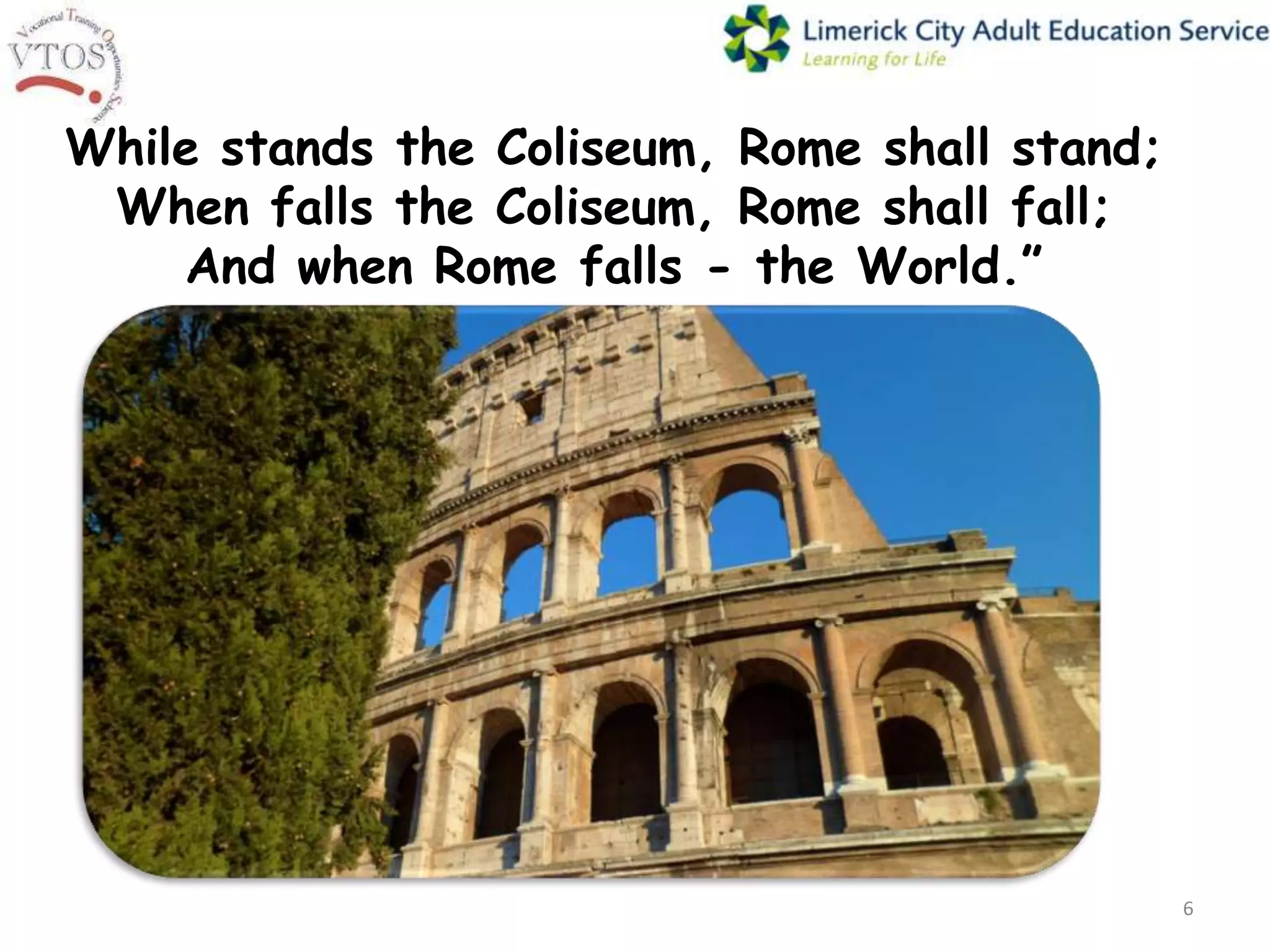 While stands the Coliseum, Rome shall stand;
 When falls the Coliseum, Rome shall fall;
    And when Rome falls - the World.”




                                               6
 
