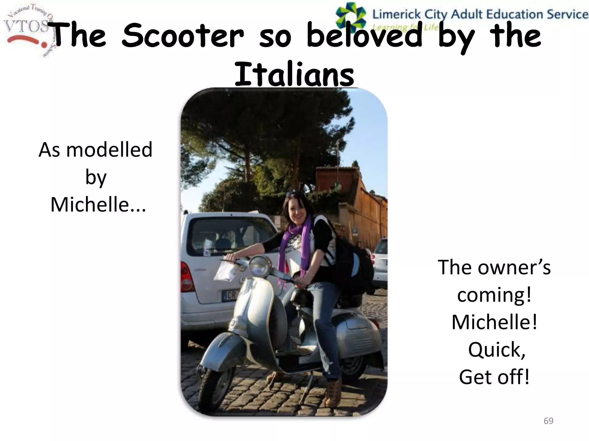 The Scooter so beloved by the
          Italians

As modelled
    by
 Michelle...

                      The owner’s
                        coming!
                       Michelle!
                         Quick,
                        Get off!
                                69
 