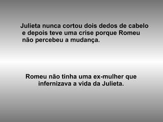 Julieta nunca cortou dois dedos de cabelo e depois teve uma crise porque Romeu  não percebeu a mudança. Romeu não tinha uma ex-mulher que infernizava a vida da Julieta.   