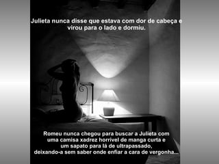 Julieta nunca disse que estava com dor de cabeça e virou para o lado e dormiu.   Romeu nunca chegou para buscar a Julieta com uma camisa xadrez horrível de manga curta e um sapato para lá de ultrapassado, deixando-a sem saber onde enfiar a cara de vergonha... 