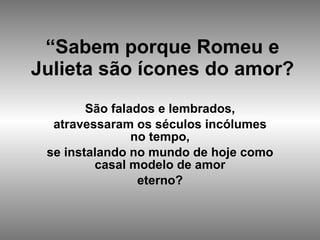 “ Sabem porque Romeu e Julieta são ícones do amor? São falados e lembrados, atravessaram os séculos incólumes no tempo, se instalando no mundo de hoje como casal modelo de amor eterno? 