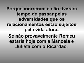 Porque morreram e não tiveram tempo de passar pelas adversidades que os relacionamentos estão sujeitos pela vida afora. Se não provavelmente Romeu estaria hoje com a Manoela e Julieta com o Ricardão.   