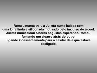 Romeu nunca traiu a Julieta numa balada com uma loira linda e siliconada motivado pelo impulso do álcool. Julieta nunca ficou 5 horas seguidas esperando Romeu, fumando um cigarro atrás do outro, ligando incessantemente para o celular dele que estava desligado.   