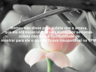 Romeu não disse para Julieta que a amava, que ela era especial e depois sumiu por semanas. Julieta não teve a oportunidade de mostrar para ele o quanto ficava insuportável na TPM. 