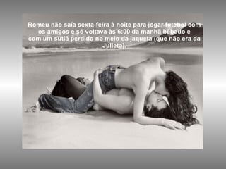 Romeu não saía sexta-feira à noite para jogar futebol com os amigos e só voltava às 6:00 da manhã bêbado e com um sutiã perdido no meio da jaqueta (que não era da Julieta). 