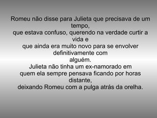 Romeu não disse para Julieta que precisava de um tempo, que estava confuso, querendo na verdade curtir a vida e que ainda era muito novo para se envolver definitivamente com alguém. Julieta não tinha um ex-namorado em quem ela sempre pensava ficando por horas distante, deixando Romeu com a pulga atrás da orelha. 