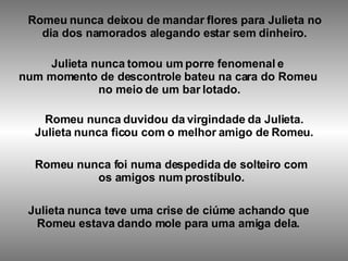 Romeu nunca deixou de mandar flores para Julieta no dia dos namorados alegando estar sem dinheiro.   Julieta nunca tomou um porre fenomenal e num momento de descontrole bateu na cara do Romeu no meio de um bar lotado. Romeu nunca duvidou da virgindade da Julieta. Julieta nunca ficou com o melhor amigo de Romeu.   Romeu nunca foi numa despedida de solteiro com os amigos num prostíbulo. Julieta nunca teve uma crise de ciúme achando que Romeu estava dando mole para uma amiga dela. 