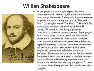Willian Shakespeare
• foi um poeta e dramaturgo inglês, tido como o
maior escritor do idioma inglês e o mais influente
dramaturgo do mundo.É chamado frequentemente
de poeta nacional da Inglaterra e de "Bardo do
Avon" (ou simplesmente The Bard, "O Bardo"). De
suas obras restaram até os dias de hoje 38
peças,154 sonetos, dois longos poemas
narrativos, e diversos outros poemas. Suas peças
foram traduzidas para os principais idiomas do
globo, e são encenadas mais do que qualquer
outro dramaturgo.Muitos de seus textos e temas,
especialmente os do teatro, permaneceram vivos
até aos nossos dias, sendo revisitados com
freqüência pelo teatro, televisão, cinema e
literatura. Entre suas obras mais conhecidas estão
Romeu e Julieta, que se tornou a história de amor
por excelência, e Hamlet, que possui uma das
frases mais conhecidas da língua inglesa: To be or
not to be: that's the question (Ser ou não ser, eis a
questão).
 