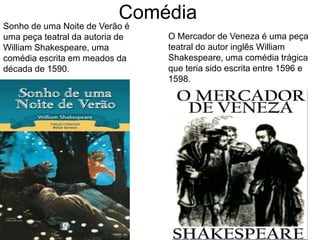 Comédia
Sonho de uma Noite de Verão é
uma peça teatral da autoria de
William Shakespeare, uma
comédia escrita em meados da
década de 1590.
O Mercador de Veneza é uma peça
teatral do autor inglês William
Shakespeare, uma comédia trágica
que teria sido escrita entre 1596 e
1598.
 
