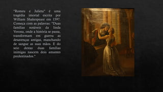 "Romeu e Julieta" é uma
tragédia imortal escrita por
William Shakespeare em 1597.
Começa com as palavras: "Duas
famílias notáveis da linda
Verona, onde a história se passa,
transformam em guerra as
desavenças antigas, manchando
de sangue as suas mãos. E do
seio destas duas famílias
inimigas nascem dois amantes
predestinados."
 