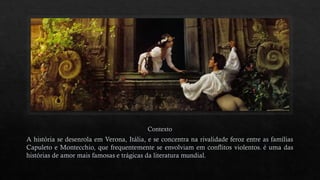 Contexto
A história se desenrola em Verona, Itália, e se concentra na rivalidade feroz entre as famílias
Capuleto e Montecchio, que frequentemente se envolviam em conflitos violentos. é uma das
histórias de amor mais famosas e trágicas da literatura mundial.
 