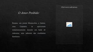 O Amor Proibido:
Click icon to add picture
Romeu, um jovem Montecchio, e Julieta,
uma Capuleto, se apaixonam
instantaneamente durante um baile de
máscaras, sem saberem das rivalidades
familiares.
 