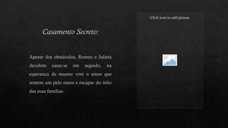 Casamento Secreto:
Click icon to add picture
Apesar dos obstáculos, Romeu e Julieta
decidem casar-se em segredo, na
esperança de manter vivo o amor que
sentem um pelo outro e escapar do ódio
das suas famílias.
 