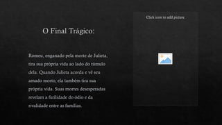 O Final Trágico:
Click icon to add picture
Romeu, enganado pela morte de Julieta,
tira sua própria vida ao lado do túmulo
dela. Quando Julieta acorda e vê seu
amado morto, ela também tira sua
própria vida. Suas mortes desesperadas
revelam a futilidade do ódio e da
rivalidade entre as famílias.
 