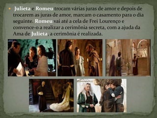  Julieta e Romeu trocam várias juras de amor e depois de 
trocarem as juras de amor, marcam o casamento para o dia 
seguinte. Romeu vai até a cela de Frei Lourenço e 
convence-o a realizar a cerimônia secreta, com a ajuda da 
Ama de Julieta, a cerimônia é realizada. 
 