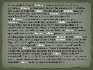 • Com a ajuda da Ama de Julieta, a cerimônia é realizada. Após a 
cerimônia, Romeu presencia um duelo entre seus amigos e Teobaldo, 
um Capuleto, primo de Julieta. Mesmo desafiado Romeu nega-se a 
lutar, mas Teobaldo mata Mercúcio e Romeu, tomado pela cólera, 
mata Teobaldo. O Príncipe abranda a punição e permite 
que Romeu viva, mas resolve bani-lo da cidade para sempre. 
Romeu refugia-se na cela do Frei Lourenço. Julieta, prometida ao 
Conde Paris, recebe a notícia dos acontecimentos e mantém-se 
apaixonada por seu marido. Manda a Ama procurá-lo e entregar-lhe 
um anel como prova de seus sentimentos. Pede que Romeu vá ao seu 
quarto durante a noite. Romeu e Julieta passam a noite juntos. 
 A Ama, apesar de ajudá-los tenta convencer Julieta de que Romeu não 
serve para ela. Julieta zanga-se com a Ama. Romeu parte para Mântua 
logo pela manhã, após o canto da Cotovia, que simboliza o amanhecer. 
Enquanto isso, os pais de Julieta resolvem casá-la com o Conde Paris. 
Desesperada Julieta pede ajuda ao Frei que a aconselha a aceitar o 
casamento para despistar seus pais. Dá a ela um frasco de elixir para 
simular sua morte e montam um plano: Julieta deveria tomar o 
conteúdo do frasco, sua família acreditaria em sua morte, o casamento 
com o Conde não se realizaria e o Frei, através de uma carta explicativa, 
mandaria Romeu voltar para que ficassem juntos. 
 