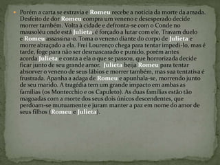  Porém a carta se extravia e Romeu recebe a notícia da morte da amada. 
Desfeito de dor Romeu compra um veneno e desesperado decide 
morrer também. Volta à cidade e defronta-se com o Conde no 
mausoléu onde está Julieta, é forçado a lutar com ele, Travam duelo 
e Romeu assassina-o. Toma o veneno diante do corpo de Julieta e 
morre abraçado a ela. Frei Lourenço chega para tentar impedi-lo, mas é 
tarde, foge para não ser desmascarado e punido, porém antes 
acorda Julieta e conta a ela o que se passou, que horrorizada decide 
ficar junto de seu grande amor. Julieta beija Romeu para tentar 
absorver o veneno de seus lábios e morrer também, mas sua tentativa é 
frustrada. Apanha a adaga de Romeu e apunhala-se, morrendo junto 
de seu marido. A tragédia tem um grande impacto em ambas as 
famílias (os Montecchio e os Capuleto). As duas famílias estão tão 
magoadas com a morte dos seus dois únicos descendentes, que 
perdoam-se mutuamente e juram manter a paz em nome do amor de 
seus filhos (Romeu e Julieta). 
 