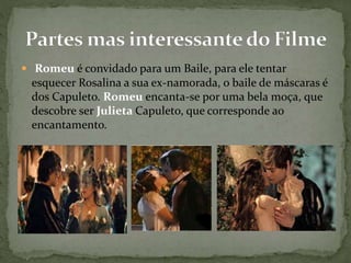  Romeu é convidado para um Baile, para ele tentar 
esquecer Rosalina a sua ex-namorada, o baile de máscaras é 
dos Capuleto. Romeu encanta-se por uma bela moça, que 
descobre ser Julieta Capuleto, que corresponde ao 
encantamento. 
 