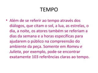 TEMPO
• Além de se referir ao tempo através dos
diálogos, que citam o sol, a lua, as estrelas, o
dia, a noite, os atores também se referiam a
dias da semana e a horas específicas para
ajudarem o público na compreensão do
ambiente da peça. Somente em Romeu e
Julieta, por exemplo, pode-se encontrar
exatamente 103 referências claras ao tempo.
 