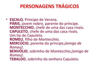 PERSONAGENS TRÁGICOS
• ESCALO, Príncipe de Verona.
PÁRIS, jovem nobre, parente do príncipe.
MONTECCHIO, chefe de uma das casa rivais.
CAPULETO, chefe de uma das casa rivais.
Um tio de Capuleto.
ROMEU, filho de Montecchio.
MERCÚCIO, parente do príncipe,(amigo de
Romeu).
BENVÓLIO, sobrinho de Montecchio,(amigo de
Romeu).
TEBALDO, sobrinho da senhora Capuleto.
 