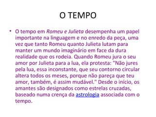• O tempo em Romeu e Julieta desempenha um papel
importante na linguagem e no enredo da peça, uma
vez que tanto Romeu quanto Julieta lutam para
manter um mundo imaginário em face da dura
realidade que os rodeia. Quando Romeu jura o seu
amor por Julieta para a lua, ela protesta: "Não jures
pela lua, essa inconstante, que seu contorno circular
altera todos os meses, porque não pareça que teu
amor, também, é assim mudável." Desde o início, os
amantes são designados como estrelas cruzadas,
baseado numa crença da astrologia associada com o
tempo.
O TEMPO
 