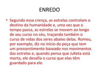 ENREDO
• Segundo essa crença, as estrelas controlam o
destino da humanidade e, uma vez que o
tempo passa, as estrelas se movem ao longo
de seu curso no céu, traçando também o
curso de vidas dos seres abaixo delas. Romeu,
por exemplo, diz no início da peça que tem
um pressentimento baseado nos movimentos
das estrelas e, quando pensa que Julieta está
morta, ele desafia o curso que elas têm
guardado para ele.
 