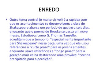 ENREDO
• Outro tema central (e muito visível) é a rapidez com
que os acontecimentos se desenvolvem: a obra de
Shakespeare abarca um período de quatro a seis dias,
enquanto que o poema de Brooke se passa em nove
meses. Estudiosos como G. Thomas Tanselle,
acreditam que o tempo foi "especialmente importante
para Shakespeare" nessa peça, uma vez que ele usou
referências a "curto prazo" para os jovens amantes,
enquanto usava referências a "longo prazo" para a
geração mais velha destacando uma provável "corrida
precipitada para a perdição".
 
