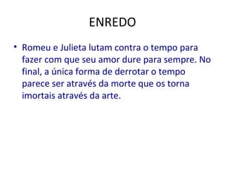 ENREDO
• Romeu e Julieta lutam contra o tempo para
fazer com que seu amor dure para sempre. No
final, a única forma de derrotar o tempo
parece ser através da morte que os torna
imortais através da arte.
 