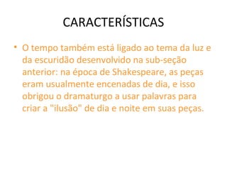 CARACTERÍSTICAS
• O tempo também está ligado ao tema da luz e
da escuridão desenvolvido na sub-seção
anterior: na época de Shakespeare, as peças
eram usualmente encenadas de dia, e isso
obrigou o dramaturgo a usar palavras para
criar a "ilusão" de dia e noite em suas peças.
 