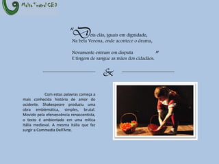 “Dois clãs, iguais em dignidade,	Na bela Verona, onde acontece o drama,	Novamente entram em disputa	E tingem de sangue as mãos dos cidadãos.”&Com estas palavras começa a mais conhecida história de amor do ocidente. Shakespeare produziu uma obra emblemática, simples, brutal. Movido pela efervescência renascentista, o texto é ambientado em uma mítica Itália medieval. A mesma Itália que faz surgir a CommediaDell’Arte.