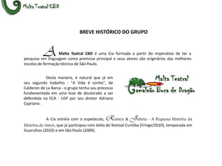 BREVE HISTÓRICO DO GRUPOAMalta Teatral CBD é uma Cia formada a partir do imperativo de ter a pesquisa em linguagem como premissa principal e seus atores são originários das melhores escolas de formação técnica de São Paulo. 	Desta maneira, é natural que já em seu segundo trabalho - "A Vida é sonho", de Calderon de La Barca - o grupo tenha seu processo fundamentado em uma tese de doutorado a ser defendida na ECA - USP por seu diretor Adriano Cypriano.  		A Cia estréia com o espetáculo, Romeu&Julieta -A Pequena História da História do Amor, que já participou com êxito do festival Curitiba [Fringe/2010], temporada em Guarulhos (2010) e em São Paulo (2009).
