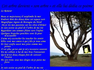 Cet arbre devient « son arbre » et elle lui dédia ce poème Le Romeur Beau et majestueux il surplombe la mer  Endroit béni des dieux dans cet espace vert  Magnifique région de Bretagne du Nord Où je vis mes passions sur les côtes d'Armor Je suis assise au pied de l’arbre de ma vie Regardant son sommet filant vers l'infini Quelques branches penchées sont là pour m'accueillir J'aime m'y accrocher les toucher les sentir Elles sont mes amies à qui j'dis je vous aime Et leur confie aussi mes joies comme mes peines Il est plus qu'un ami je m'y ressource souvent En me collant à lui de mes bras l'entourant Qu'il m'est doux chaque fois de caresser l'écorce De son tronc sous mes doigts où je puise ma force ~ Je suis assise au pied de l’arbre de ma vie Il me protège c’est vrai je suis bien près de lui D'autres viennent le voir aussi… j'en ressens quelques fois Une pointe de jalousie ben!! c'est mon arbre à moi 
