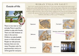 RO M A N V I L L A O N S A L E ! ! !
  Outside of Villa                    Here is new expensive luxurious villa. There are many rooms, which designed with modern design.
                                 Children, parents, pets will like this house, because there are many spaces to play. Also, you can bring your
                                   friends to stay for weekends. There is hypocaust, which makes ﬂoor warm. There is courtyard, which is
                                 located in middle of the house. There are water and no ceiling to see sky. There are nice entrance, long ﬂat
                                     covered walk, spacious school room, and warm delightful bedroom. Lastly, there is wide long luxury
                                                            bathroom, more than 20 people can go into bathroom.




                                         Hypocaust                                               Courtyard
There is nice view to relax
and play. There is pool for
children to play with friends.
                                                                                          Entrance, covered walk
There are wide shadows to
                                          Bedroom
relax in the summer.
Children can play baseball,
soccer or hide and seek.
People can take pictures,
because there are nice
views. The green color ﬁx                                                                   Bathroom
                                        Schoolroom
psychosomatic mind, so it
will be good for everyone.
 