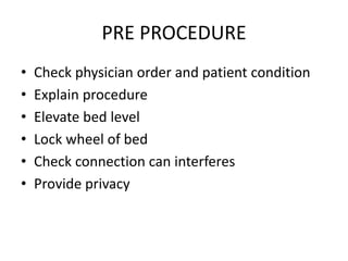 PRE PROCEDURE
• Check physician order and patient condition
• Explain procedure
• Elevate bed level
• Lock wheel of bed
• Check connection can interferes
• Provide privacy
 
