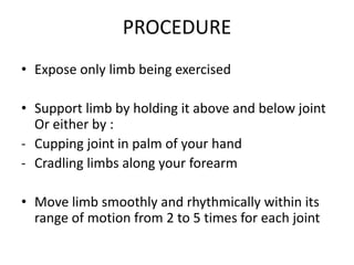 PROCEDURE
• Expose only limb being exercised
• Support limb by holding it above and below joint
Or either by :
- Cupping joint in palm of your hand
- Cradling limbs along your forearm
• Move limb smoothly and rhythmically within its
range of motion from 2 to 5 times for each joint
 