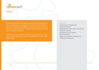 14
FINTECH
We develop top-notch web applications in the financial field not
only for enterprises to manage their accounts and financial in-
stitutions to manage their payees, but also for startups that are
looking for a disruptive way to monitor and control their credit
scores, expenses, incomes.
To deliver market competitive solutions we combine User Expe-
rience with excellent Java back-end development through Agile
methodology.
Solutions
Credit score management
Personal finance
Banking and credit card transactions
Account tracking
Multiple account support
Data protection
Payers and payees management
Statistics and reports
 