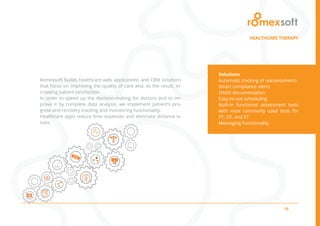 15
Romexsoft builds healthcare web applications and CRM solutions
that focus on improving the quality of care and, as the result, in-
creasing patient satisfaction.
In order to speed up the decision-making for doctors and to im-
prove it by complete data analysis, we implement patient’s pro-
gress and recovery tracking and monitoring functionality.
Healthcare apps reduce time expenses and eliminate distance is-
sues.
Solutions
Automatic tracking of reassessments
Smart compliance alerts
OASIS documentation
Easy-to-use scheduling
Built-in functional assessment tests
with most commonly used tests for
PT, OT, and ST
Messaging functionality
HEALTHCARE THERAPY
 