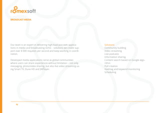 16
BROADCAST MEDIA
Our team is an expert in delivering high-load Java web applica-
tions in media and broadcasting niche - solutions we create sup-
port over 8 000 requests per second and keep working in coordi-
nation.
Developed media applications serve as global communities
where users can share experiences without limitation – not only
messaging, photo/video sharing, but also live video streaming us-
ing Smart TV, Dune HD and JWPlayer.
Solutions
Community building
Video streaming
Live podcasts
Information sharing
Content search based on Google algo-
rithm
Poll creation
Hashtag and keyword monitoring
Scheduling
 