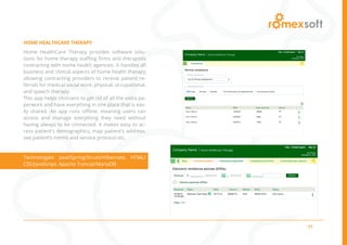 21
HOME HEALTHCARE THERAPY
Home HealthCare Therapy provides software solu-
tions for home therapy staffing firms and therapists
contracting with home health agencies. It handles all
business and clinical aspects of home health therapy
allowing contracting providers to receive patient re-
ferrals for medical social work, physical, occupational,
and speech therapy.
This app helps clinicians to get rid of all the extra pa-
perwork and have everything in one place that is eas-
ily shared. An app runs offline, meaning users can
access and manage everything they need without
having always to be connected. It makes easy to ac-
cess patient’s demographics, map patient’s address,
see patient’s memo and service protocol etc.
Technologies: Java/Spring/Struts/Hibernate, HTML/
CSS/JavaScript, Apache Tomcat/MariaDB
 
