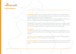4
ABOUT ROMEXSOFT?
Our Mission We are obsessed about innovations and about their implementation
into our processes so we could provide effective and market competitive solutions to
industry leaders and startups with creative ideas.
We are a High-load Java Application Development company, and we are proud to be
leaders of Fintech, HealthCare Therapy and Broadcast Media industries.
Our Vision To build a global company with the unique cultural environment, a place
where product owners, teams and individuals together will produce superb products
and services through commitment and passion to software development.
Our Values
Teamwork. First of all, we are a TEAM. Mutual assistance and mutual respect are our
core principles. Through teamwork we achieve effectiveness, high quality and timely
delivery.
Customer Focus. We respect and understand clients’ needs by focusing on building
partnership with our clients. Our goal is to bring value.
Innovate and Make a Change. We are the change agents! We strive to make today bet-
ter than yesterday. We value self development, continuous improvement and proac-
tivity.
 