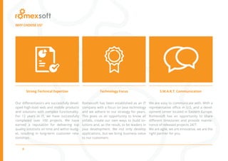 6
WHY CHOOSE US?
Strong Technical Expertise Technology Focus S.M.A.R.T. Communication
Our differentiators are successfully devel-
oped high-load web and mobile products
and solutions with complex functionality.
For 12 years in IT, we have successfully
completed over 100 projects. We have
earned a reputation for delivering top
quality solutions on time and within budg-
et, resulting in long-term customer rela-
tionships.
Romexsoft has been established as an IT
company with a focus on Java technology
and we adhere to our strategy for years.
This gives us an opportunity to know all
pitfalls, create our own ways to build so-
lutions and, as the result, to be leaders in
Java development. We not only develop
applications, but we bring business value
to our customers.
We are easy to communicate with. With a
representative office in U.S. and a devel-
opment center located in Eastern Europe,
Romexsoft has an opportunity to share
different timezones and provide mainte-
nance of released projects 24/7.
We are agile, we are innovative, we are the
right partner for you.
 